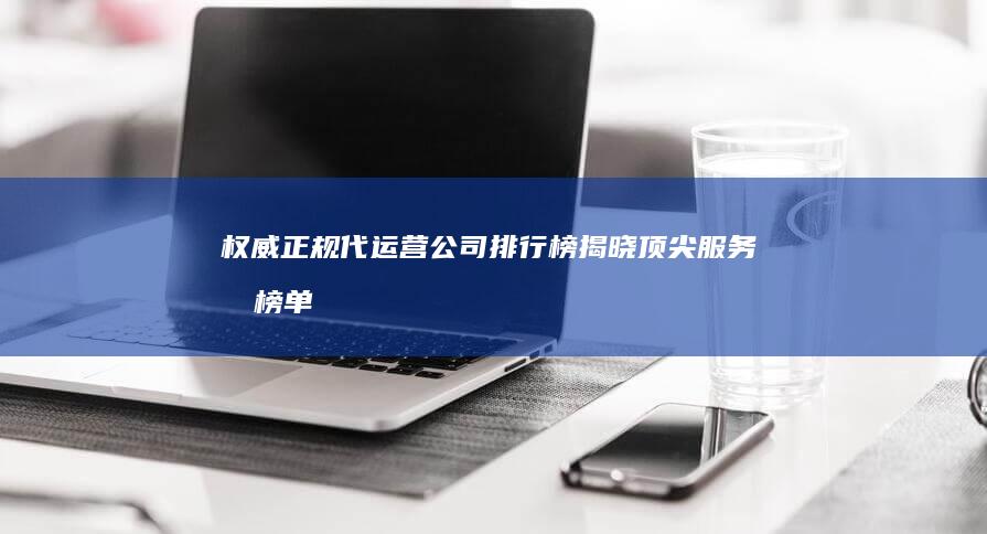 权威正规代运营公司排行榜揭晓：顶尖服务商榜单